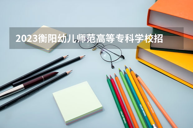 2023衡阳幼儿师范高等专科学校招生人数是多少