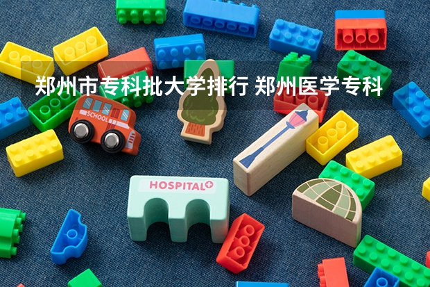 郑州市专科批大学排行 郑州医学专科院校排名 郑州专科学校排名及分数线