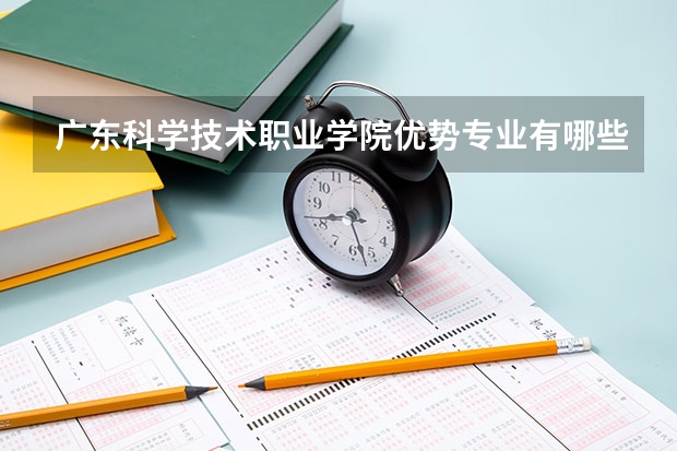广东科学技术职业学院优势专业有哪些