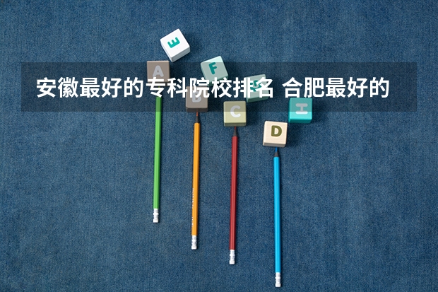 安徽最好的专科院校排名 合肥最好的大专排名 安徽大专排名前十的学校