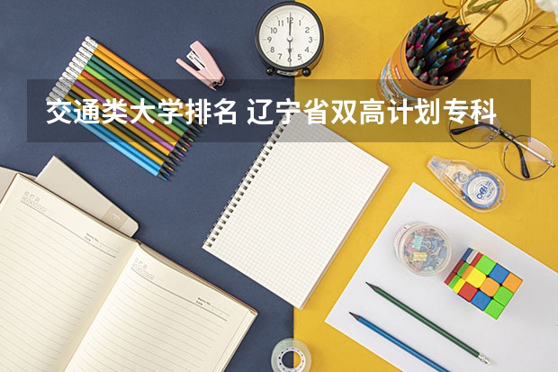 交通类大学排名 辽宁省双高计划专科学校排名 交通运输工程专业大学排名