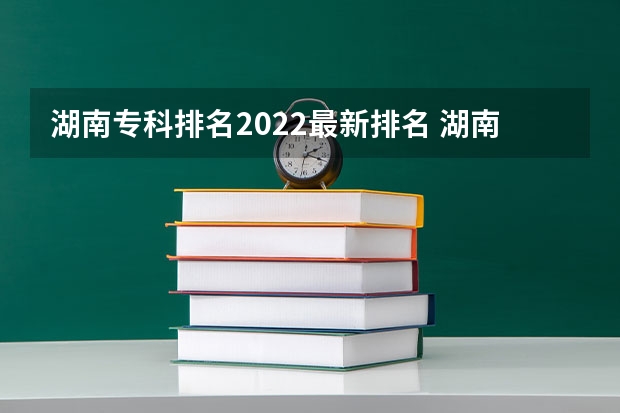 湖南专科排名2022最新排名 湖南专科学校排名前十公办大专 湖南专科学校排名榜