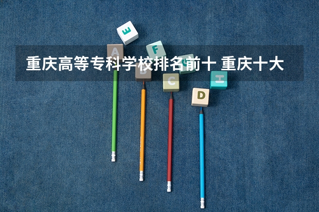 重庆高等专科学校排名前十 重庆十大专科学校排名