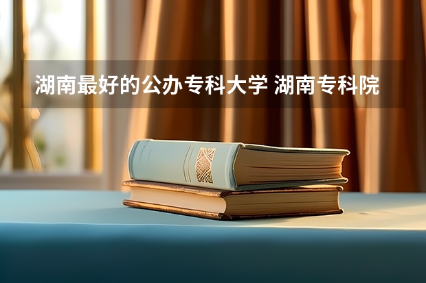 湖南最好的公办专科大学 湖南专科院校排名最新排行榜