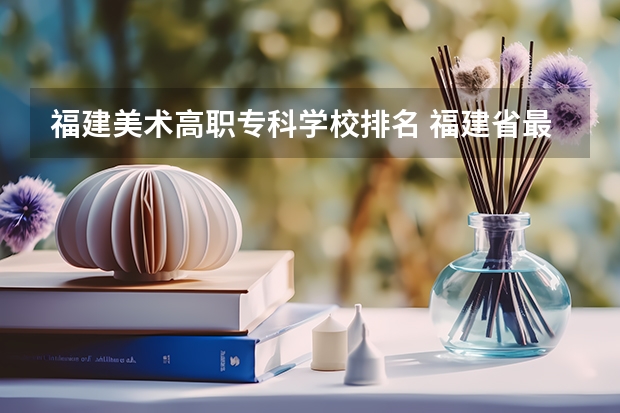 福建美术高职专科学校排名 福建省最好的大专学校排名