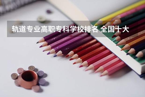 轨道专业高职专科学校排名 全国十大铁路专科学校排名