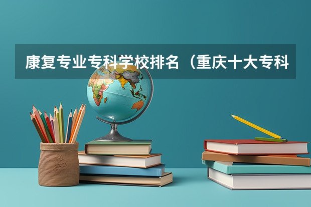 康复专业专科学校排名（重庆十大专科学校排名）