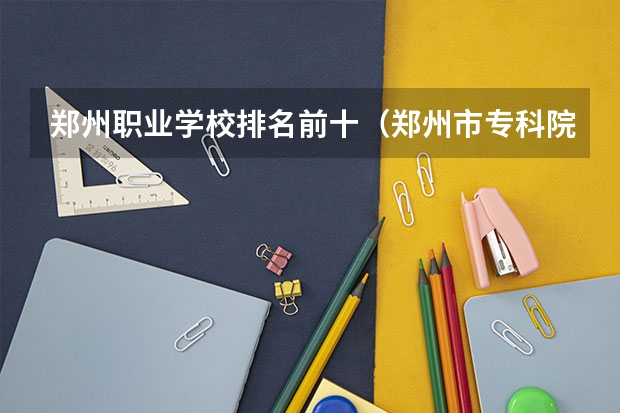 郑州职业学校排名前十（郑州市专科院校排名）