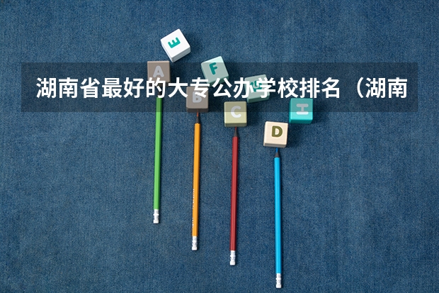 湖南省最好的大专公办学校排名（湖南大专学校排名）