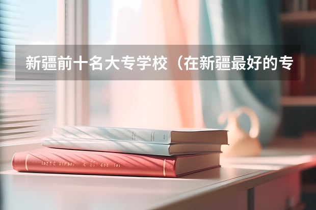 新疆前十名大专学校（在新疆最好的专科学校）