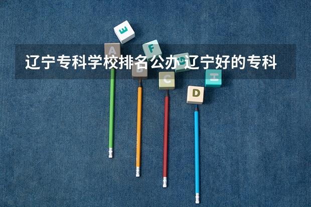 辽宁专科学校排名公办 辽宁好的专科学校排名