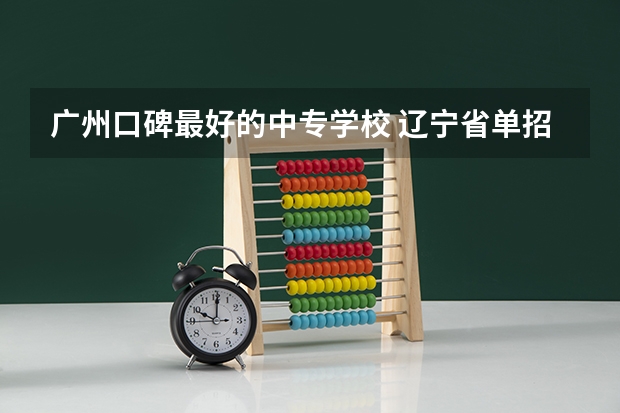广州口碑最好的中专学校 辽宁省单招大专院校排名