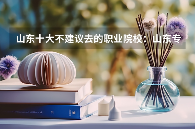 山东十大不建议去的职业院校：山东专科小清华是哪所？ 专科学校排名榜全国