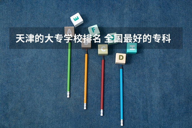 天津的大专学校排名 全国最好的专科学校公办排名