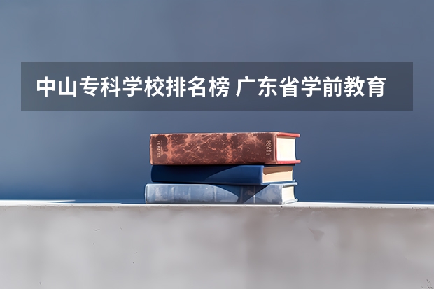 中山专科学校排名榜 广东省学前教育大专学校排名