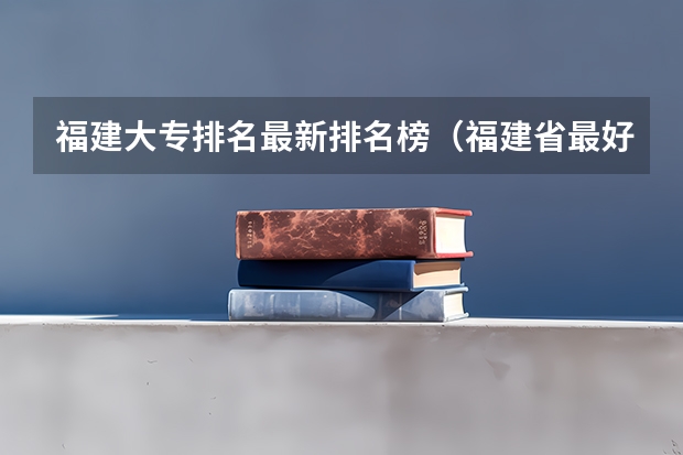 福建大专排名最新排名榜（福建省最好的大专学校排名）