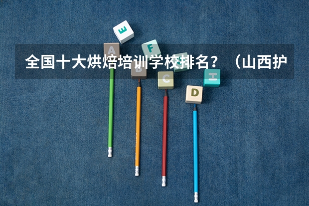 全国十大烘焙培训学校排名？（山西护理专业大专学校排名）