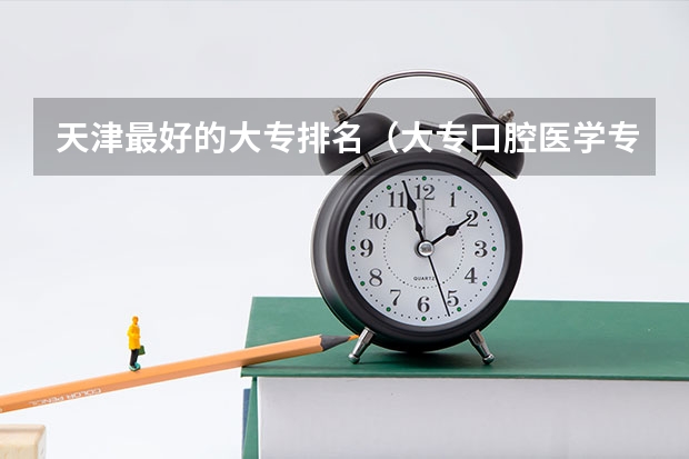 天津最好的大专排名（大专口腔医学专业学校排名）