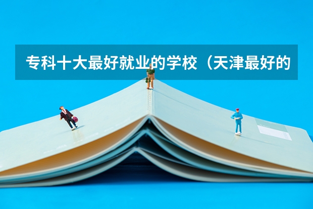 专科十大最好就业的学校（天津最好的大专排名）