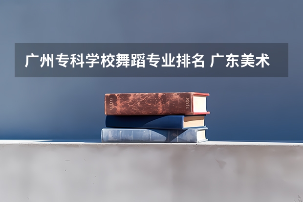 广州专科学校舞蹈专业排名 广东美术类专科院校排名