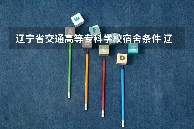 辽宁省交通高等专科学校宿舍条件 辽宁最好的大专学校