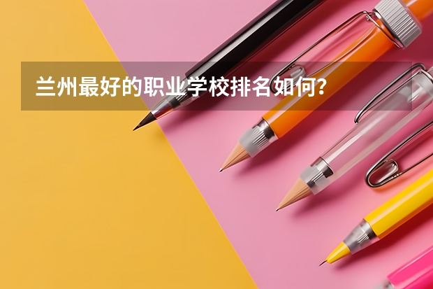 兰州最好的职业学校排名如何？