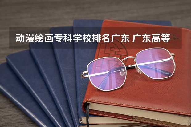 动漫绘画专科学校排名广东 广东高等专科学校排名