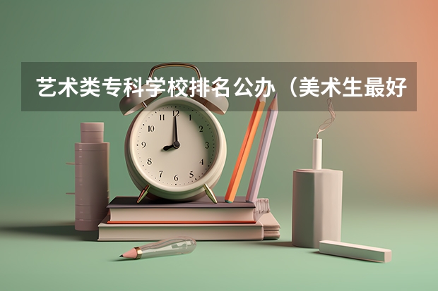 艺术类专科学校排名公办（美术生最好的专科学校？）