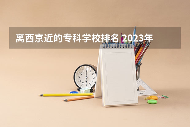 离西京近的专科学校排名 2023年最新西安大专院校排名(西安大专学校排名