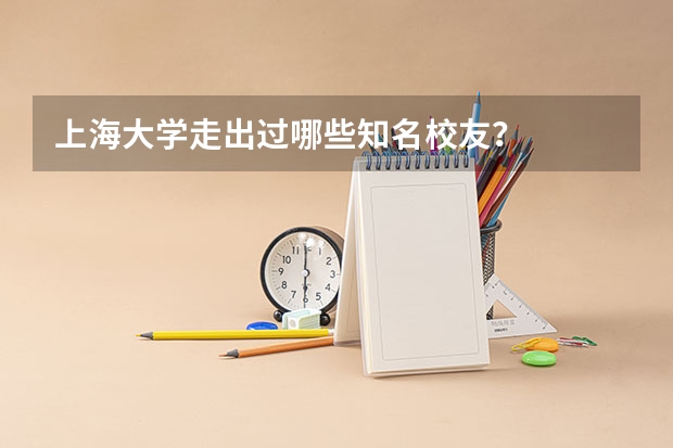 上海大学走出过哪些知名校友？