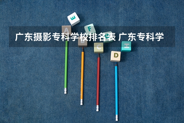 广东摄影专科学校排名表 广东专科学校排名榜及录取分数线