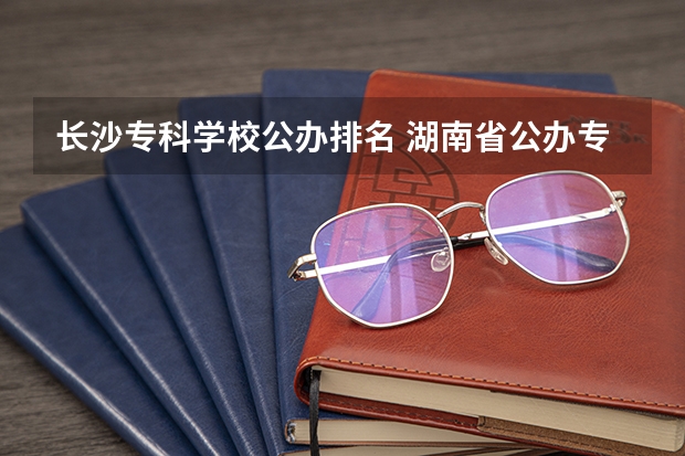 长沙专科学校公办排名 湖南省公办专科学校排名榜
