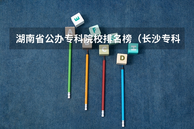 湖南省公办专科院校排名榜（长沙专科学校公办排名）