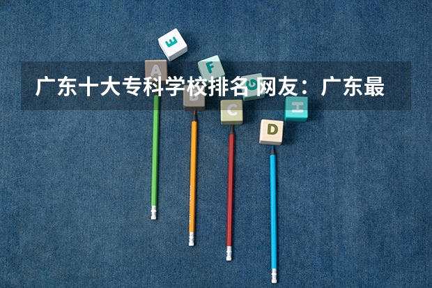 广东十大专科学校排名 网友：广东最好的15所专科院校