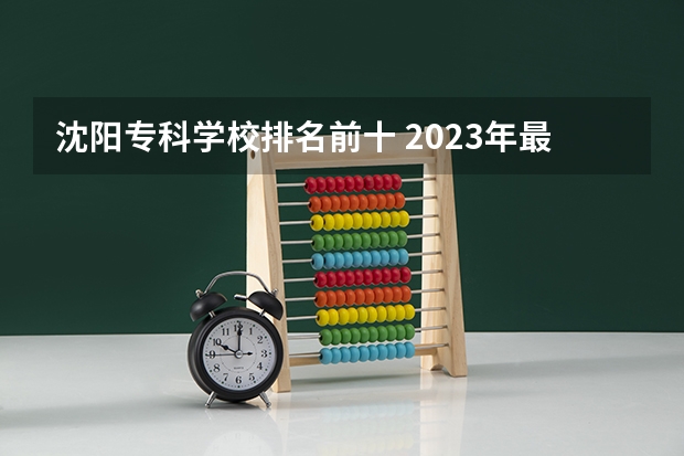 沈阳专科学校排名前十 2023年最新沈阳大专院校排名