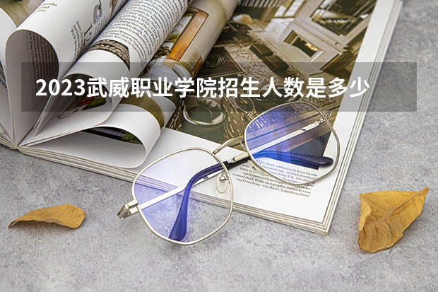 2023武威职业学院招生人数是多少