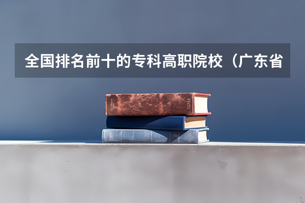 全国排名前十的专科高职院校（广东省职业技术学院排名前十）
