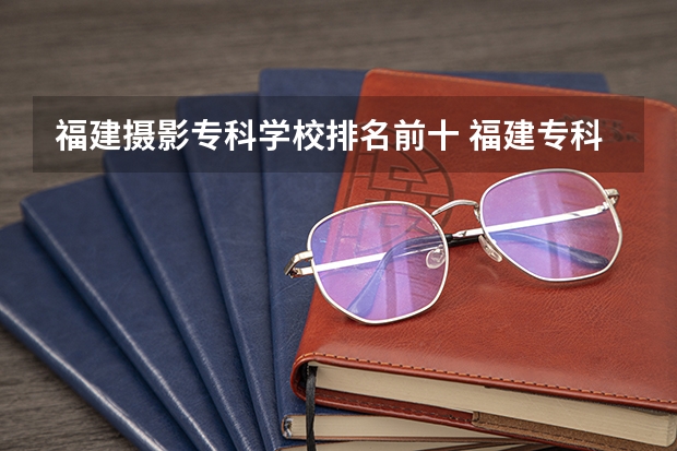 福建摄影专科学校排名前十 福建专科学校排名