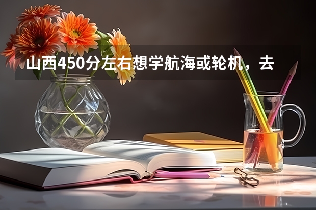 山西450分左右想学航海或轮机，去什么专科学校好？