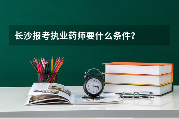 长沙报考执业药师要什么条件？