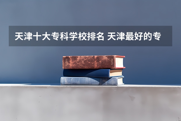 天津十大专科学校排名 天津最好的专科学校排名