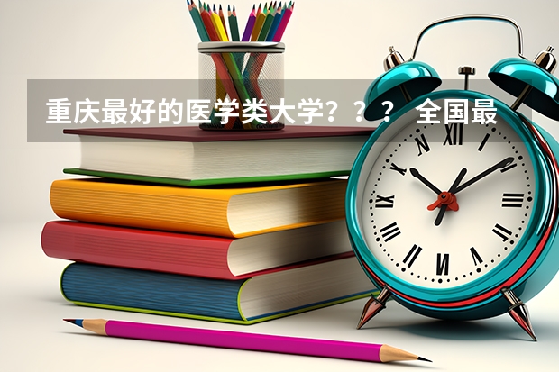 重庆最好的医学类大学？？？ 全国最好的医学专科学校排名
