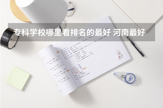 专科学校哪里看排名的最好 河南最好的公办大专学校排名
