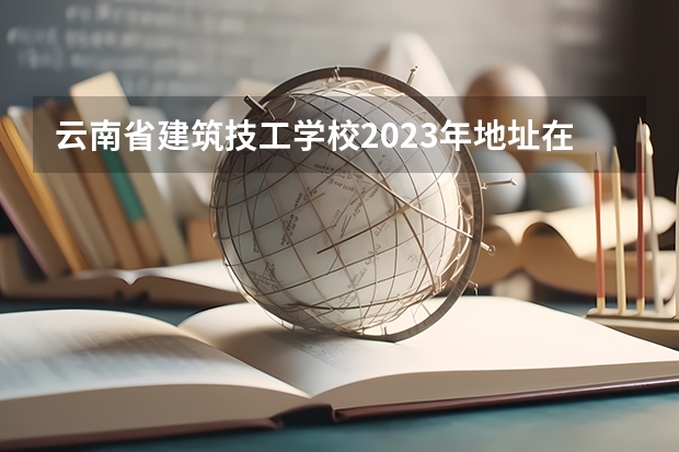 云南省建筑技工学校2023年地址在哪里