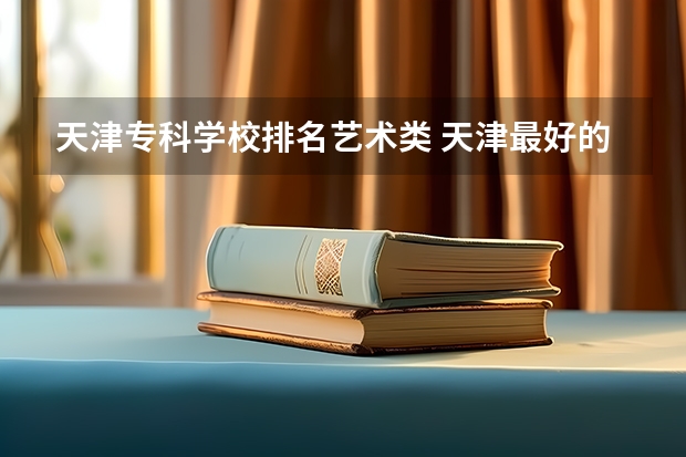 天津专科学校排名艺术类 天津最好的专科学校排名最好的专科学校排名