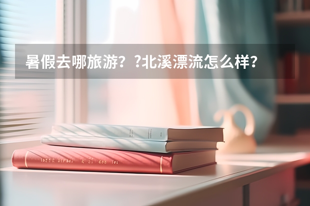 暑假去哪旅游？?北溪漂流怎么样？