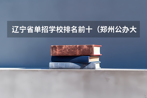 辽宁省单招学校排名前十（郑州公办大专学校排行榜）
