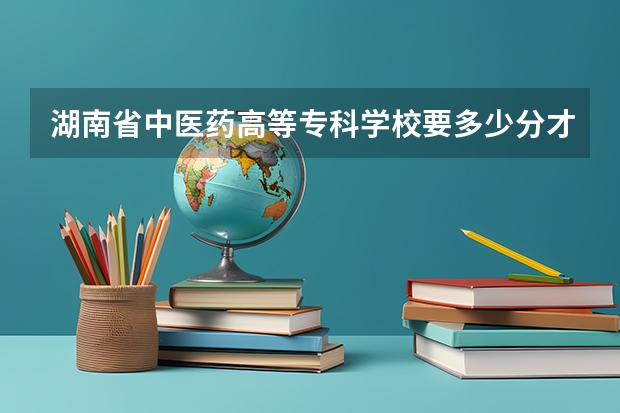 湖南省中医药高等专科学校要多少分才能上?