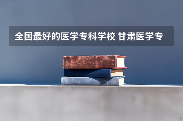 全国最好的医学专科学校 甘肃医学专科学校排名