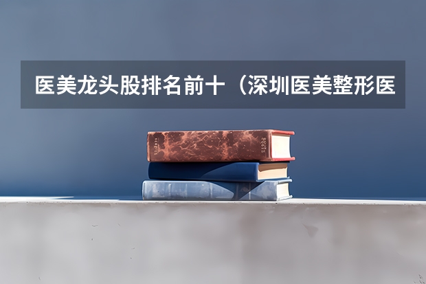 医美龙头股排名前十（深圳医美整形医院排行榜深圳医美整形医院排名）